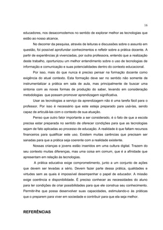 16
educadores, nos desacomodemos no sentido de explorar melhor as tecnologias que
estão ao nosso alcance.
No decorrer da pesquisa, através de leituras e discussões sobre o assunto em
questão, foi possível aprofundar conhecimentos e refletir sobre a prática docente. A
partir de experiências já vivenciadas, por outra professora, entendo que a realização
deste trabalho, oportunizou um melhor entendimento sobre o uso de tecnologias de
informação e comunicação e suas potencialidades dentro do contexto educacional.
Por isso, mais do que nunca é preciso pensar na formação docente como
exigência do atual contexto. Esta formação deve ser no sentido não somente de
instrumentalizar a prática em sala de aula, mas principalmente de buscar uma
sintonia com as novas formas de produção do saber, levando em consideração
metodologias que possam promover aprendizagem significativa.
Usar as tecnologias a serviço da aprendizagem não é uma tarefa fácil para o
professor. Por isso é necessário que este esteja preparado para usá-las, sendo
capaz de articulá-las com o contexto de sua atuação.
Penso que outro fator importante a ser considerado, é o fato de que a escola
precisa estar preparada no sentido de oferecer condições para que as tecnologias
sejam de fato aplicadas ao processo de educação. A realidade é que faltam recursos
financeiros para qualificar este uso. Existem muitas carências que precisam ser
sanadas para que a prática seja coerente com a realidade existente.
Nossas crianças e jovens estão inseridos em uma cultura digital. Trazem do
seu contexto muitas diferenças, mas uma coisa em comum, que é a afinidade que
apresentam em relação às tecnologias.
A prática educativa exige comprometimento, junto a um conjunto de ações
que devem ser levadas a sério. Devem fazer parte dessa prática, qualidades e
virtudes sem as quais é impossível desempenhar o papel de educador. A missão
exige coerência e disponibilidade. É preciso conhecer as necessidades do aluno
para ter condições de criar possibilidades para que ele construa seu conhecimento.
Permitir-lhe que possa desenvolver suas capacidades, estimulando-o às práticas
que o preparem para viver em sociedade e contribuir para que ela seja melhor.
REFERÊNCIAS
 