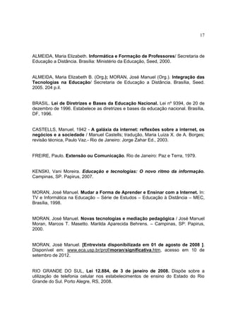 17
ALMEIDA, Maria Elizabeth. Informática e Formação de Professores/ Secretaria de
Educação a Distância. Brasília: Ministério da Educação, Seed, 2000.
ALMEIDA, Maria Elizabeth B. (Org.); MORAN, José Manuel (Org.). Integração das
Tecnologias na Educação/ Secretaria de Educação a Distância. Brasília, Seed.
2005. 204 p.il.
BRASIL. Lei de Diretrizes e Bases da Educação Nacional. Lei nº 9394, de 20 de
dezembro de 1996. Estabelece as diretrizes e bases da educação nacional. Brasília,
DF, 1996.
CASTELLS, Manuel, 1942 - A galáxia da internet: reflexões sobre a internet, os
negócios e a sociedade / Manuel Castells; tradução, Maria Luiza X. de A. Borges;
revisão técnica, Paulo Vaz.- Rio de Janeiro: Jorge Zahar Ed., 2003.
FREIRE, Paulo. Extensão ou Comunicação. Rio de Janeiro: Paz e Terra, 1979.
KENSKI, Vani Moreira. Educação e tecnologias: O novo ritmo da informação.
Campinas, SP. Papirus, 2007.
MORAN, José Manuel. Mudar a Forma de Aprender e Ensinar com a Internet. In:
TV e Informática na Educação – Série de Estudos – Educação à Distância – MEC,
Brasília, 1998.
MORAN, José Manuel. Novas tecnologias e mediação pedagógica / José Manuel
Moran, Marcos T. Masetto. Marilda Aparecida Behrens. – Campinas, SP: Papirus,
2000.
MORAN, José Manuel. [Entrevista disponibilizada em 01 de agosto de 2008 ].
Disponível em: www.eca.usp.br/prof/moran/significativa.htm, acesso em 10 de
setembro de 2012.
RIO GRANDE DO SUL, Lei 12.884, de 3 de janeiro de 2008. Dispõe sobre a
utilização de telefonia celular nos estabelecimentos de ensino do Estado do Rio
Grande do Sul. Porto Alegre, RS, 2008.
 