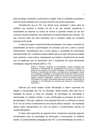 3
pela tecnologia, sobretudo a audiovisual e a digital”. Esta é a realidade constatada a
partir de estudo realizado com um grupo de alunos da escola pesquisada.
Considerando que as TIC, nos últimos anos, passaram a fazer parte do
cotidiano das pessoas e também do dia a dia das escolas, percebe-se a
necessidade de repensar os modos de ensinar e aprender através do uso dos
inúmeros recursos existentes. Isso representa um grande desafio para a escola. Por
isso, torna-se cada vez mais necessário que o professor esteja em constante
processo de formação.
A cada dia surgem novas ferramentas tecnológicas. Com estas, aumentam as
possibilidades de tornar a aprendizagem um processo que leve o aluno a buscar
conhecimento. Considerando que é muito grande a quantidade de informações
oferecidas pelas TIC, o professor precisa refletir sobre sua ação. Ele precisa analisar
como aprende e como ensina, compreender sua prática e transformá-la de acordo
com as exigências que se apresentam com o surgimento de novas ferramentas
tecnológicas. Segundo Almeida (2005, p. 72):
Ensinar é organizar situações de aprendizagem, criando condições que
favoreçam a compreensão da complexidade do mundo, do contexto, do
grupo, do ser humano e da própria identidade. Diz respeito a levantar ou
incentivar a identificação de temas ou problemas de investigação, discutir
sua importância, possibilitar a articulação entre diferentes pontos de vista,
reconhecer diferentes caminhos a seguir nas busca de sua compreensão ou
solução, negociar redefinições, incentivar a busca de distintas fontes de
informações ou fornecer informações relevantes, favorecer a elaboração de
conteúdos e a formalização de conceitos que propiciem a aprendizagem
significativa.
Sabe-se que ainda existem muitas dificuldades a serem superadas em
relação à incorporação das TIC na educação. Neste sentido, este texto tem a
finalidade de discutir a cerca da utilização de tecnologias de informação e
comunicação no cotidiano escolar, e suas contribuições no processo de ensino e
aprendizagem. Para isso, apoia-se numa pesquisa feita com a professora e alunos
do 5º ano do Ensino Fundamental de uma escola pública estadual. Os resultados
obtidos serão representados por meio de gráfico e fundamentados através de
revisão bibliográfica.
O artigo está organizado da seguinte forma: Inicialmente apresenta algumas
considerações sobre as tecnologias de informação e comunicação no cotidiano
escolar, as potencialidades pedagógicas das TIC e instrumentalização da escola, o
 