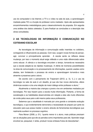 4
uso do computador e da Internet, a TV e o vídeo na sala de aula, a aprendizagem
mediada pelas TIC e a função do professor como mediador. Após são apresentados
encaminhamentos metodológicos para o desenvolvimento da proposta. Em seguida
uma análise dos dados coletados. E para finalizar as conclusões e a descrição das
obras consultadas.
2 AS TECNOLOGIAS DE INFORMAÇÃO E COMUNICAÇÃO NO
COTIDIANO ESCOLAR
As tecnologias de informação e comunicação estão inseridas no cotidiano,
contagiando e influenciando as pessoas. Com isso, surgem novas formas de pensar,
agir, conviver e principalmente aprender. A escola sente os reflexos dessa
mudança, por isso o momento atual exige reflexão e uma visão diferenciada sobre
como educar. A ciência e a tecnologia encurtam o tempo, tornando-se necessário
que a escola adapte-se às rápidas mudanças. A oferta de inúmeras possibilidades
na área de comunicação e no processamento de informações, quando usadas como
aliadas, tem fortalecido o processo de ensino e aprendizagem tornando-o mais
atraente e prazeroso para o aluno.
De acordo com o pensamento de Trapenard (2012, p. 3), “[...] o uso da
tecnologia na sala de aula é um desafio, já que ela traz novos elementos, altera
dinâmicas sociais e cria uma relação de maior diálogo entre professor e aluno.”
Atualmente a maioria das crianças e jovens vive em ambientes mediados por
tecnologias. Por isso trazem para a escola muita informação. Portanto, a forma de
socialização e as habilidades desenvolvidas em relação a elas são muito diferentes
da vivida pelos seus pais e até mesmo pelos seus professores.
Sabemos que a atualidade é marcada por uma grande e constante evolução
tecnológica, o que evidentemente demonstra a necessidade de preparo por parte do
educador para que possa mediar o ensino através de ferramentas tecnológicas que
realmente auxiliem no processo cognitivo.
Para Moran (2008, p. 01), “quanto menor é o aluno, mais práticas precisam
ser as situações para que ele as perceba como importantes para ele. Aprender exige
envolver-se, pesquisar, ir atrás, produzir novas sínteses frutos de descobertas”.
 
