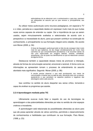 8
estimuladoras de se relacionar com o conhecimento e, para isso, precisam
ser adequadas ao assunto que se quer ensinar e, principalmente, aos
alunos.
Ao utilizar meios audiovisuais como recursos pedagógicos, em especial a TV
e o vídeo, percebe-se a capacidade destes em expressar muito mais do que muitas
vezes somos capazes de entender ou captar. Daí a importância de que ao serem
usados, sejam minuciosamente avaliados e selecionados de acordo com a
perspectiva e a necessidade do aluno, para que possam contribuir na construção do
conhecimento, e principalmente na sua formação integral como cidadão. De acordo
com Moran (2000, p. 34):
A força da linguagem audiovisual está no fato de ela conseguir dizer muito
mais do que captamos, de ela chegar simultaneamente por muito mais
caminhos do que conscientemente percebemos e de encontrar dentro de
nós uma repercussão em imagens básicas, centrais, simbólicas,
arquetípicas, com as quais nos identificamos ou que se relacionam conosco
de alguma forma.
Destaca-se também a capacidade desses meios de promover a interação,
através de formas de comunicação sensorial, emocional e racional. A forma como as
informações se apresentam tornam o processo de entendimento do assunto
abordado mais significativo. Segundo Moran (2005, p. 98):
A escola precisa observar o que está acontecendo nos meios de
comunicação e mostrar isso na sala de aula, discutindo tudo com os alunos,
ajudando-os a que percebam os aspectos positivos e negativos das
abordagens sobre cada assunto.
Isso contribui no sentido do aluno despertar seu senso crítico, tornando-o
capaz de analisar os programas que assiste.
2.2 A Aprendizagem mediada pelas TIC
Ultimamente ouve-se muito falar a respeito do uso de tecnologias na
aprendizagem e das potencialidades oferecidas por elas no sentido de criar espaços
criativos e inovadores.
A aprendizagem está relacionada às possibilidades oferecidas ao aluno para
que ele possa aprender através de vários caminhos, permitindo o desenvolvimento
de conhecimentos e habilidades que contribuam na sua formação. Para Moran,
(1998, p. 23):
 