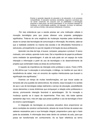 9
Ensinar e aprender depende do educador e do educando, é um processo
compartilhado. O educador coordena, sensibiliza, organiza o processo que
vai sendo construído em conjunto com as habilidades e tecnologias
possíveis a cada grupo, de forma participativa. É um processo baseado na
confiança, na comunicação autêntica, na interação, na troca, no estímulo,
com normas e limites, mas sempre enfatizando o incentivo.
Por isso entende-se que a escola precisa ser uma instituição voltada à
inovação tecnológica para que possa oferecer uma proposta pedagógica
significativa. Trata-se de uma exigência de mudanças impostas pelas tendências
atuais no campo das tecnologias de comunicação e informação. No entanto, sabe-se
que a realidade existente na maioria das escolas é de dificuldades financeiras e
estruturais, principalmente no que diz respeito à formação de seus professores.
Aprender nos dias de hoje, é buscar, comparar, pesquisar e produzir. O aluno
motivado, com certeza, aprende muito mais. Daí a importância do papel do professor
como mediador da aprendizagem. A sala de aula pode ser um espaço de muita
interação e informação a partir do uso de tecnologias e do desenvolvimento de
projetos que contemplem todas as áreas do conhecimento.
A respeito da importância da interação entre professor e aluno, Freire (1979,
p. 69) afirma que “a educação é comunicação, é diálogo, na medida em que não é
transferência de saber, mas um encontro de sujeitos interlocutores que buscam a
significação dos significados.”
Vivemos um tempo de muitas transformações, em que inovar acaba se
tornando até uma questão de sobrevivência. No entanto, essa inovação é no sentido
de que o uso de tecnologias esteja realmente a serviço da educação, possibilitando
novos elementos e novas dinâmicas que enriqueçam a relação entre professores e
alunos, promovendo interação favorável à aprendizagem. Só há inovação e
mudança quando se é capaz de experimentar. Para isso, não basta apenas
apresentar algo novo, mas sim algo que possa qualificar o uso da tecnologia a favor
do ensino e aprendizagem.
A integração de tecnologias ao processo educativo deve proporcionar ao
aluno condições de construir conhecimento, através de novas formas de acesso aos
saberes necessários para a sua formação integral, preparando-o para agir e fazer
parte da sociedade. A informação deve estar dentro do contexto da aula, para que
possa ser transformada em conhecimento. Ao se fazer referência ao termo
 