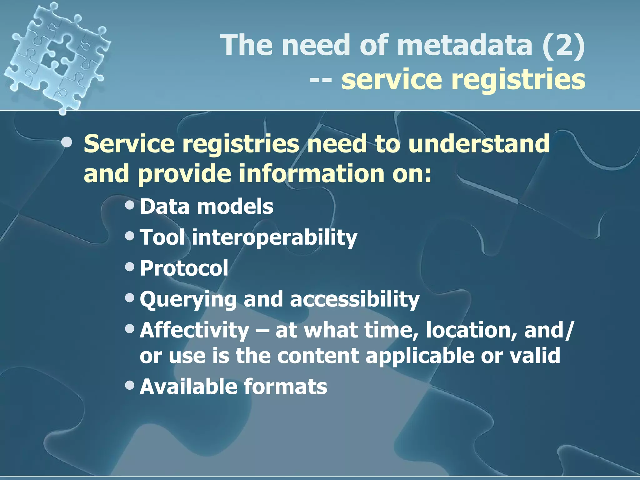 Service registries need to understand and provide information on: Data models Tool interoperability Protocol Querying and accessibility Affectivity – at what time, location, and/or use is the content applicable or valid Available formats  The need of metadata (2) --  service registries 