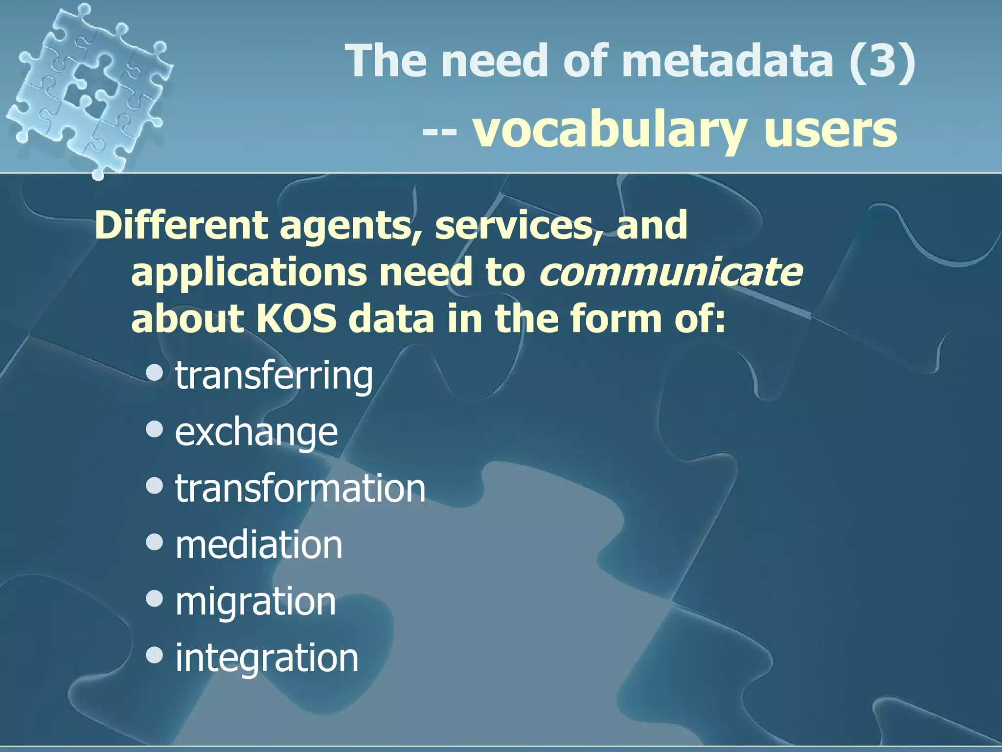 Different agents, services, and applications need to  communicate  about KOS data in the form of: transferring exchange transformation mediation migration  integration The need of metadata (3) --  vocabulary users   