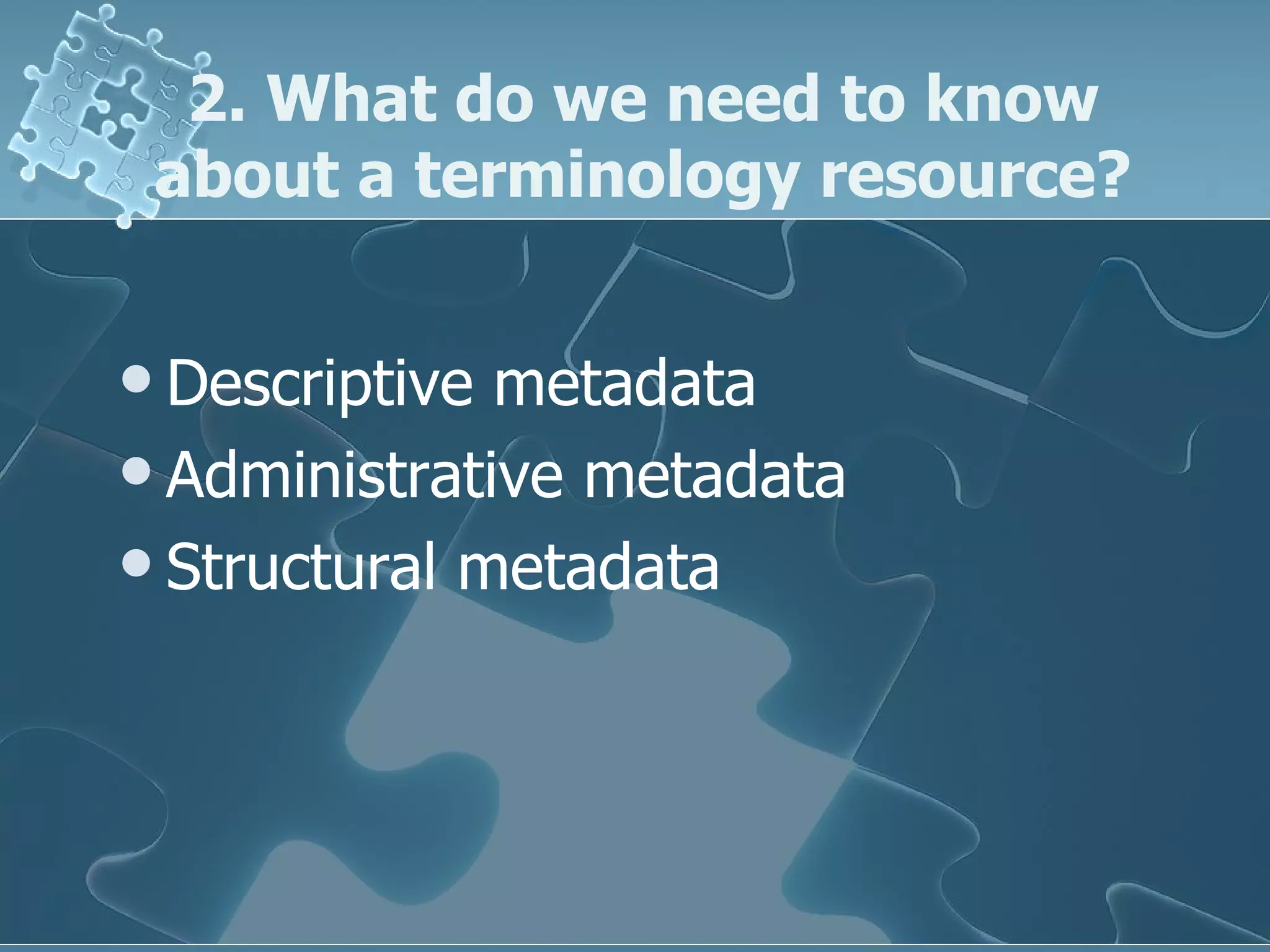 2. What do we need to know about a terminology resource? Descriptive metadata Administrative metadata Structural metadata 