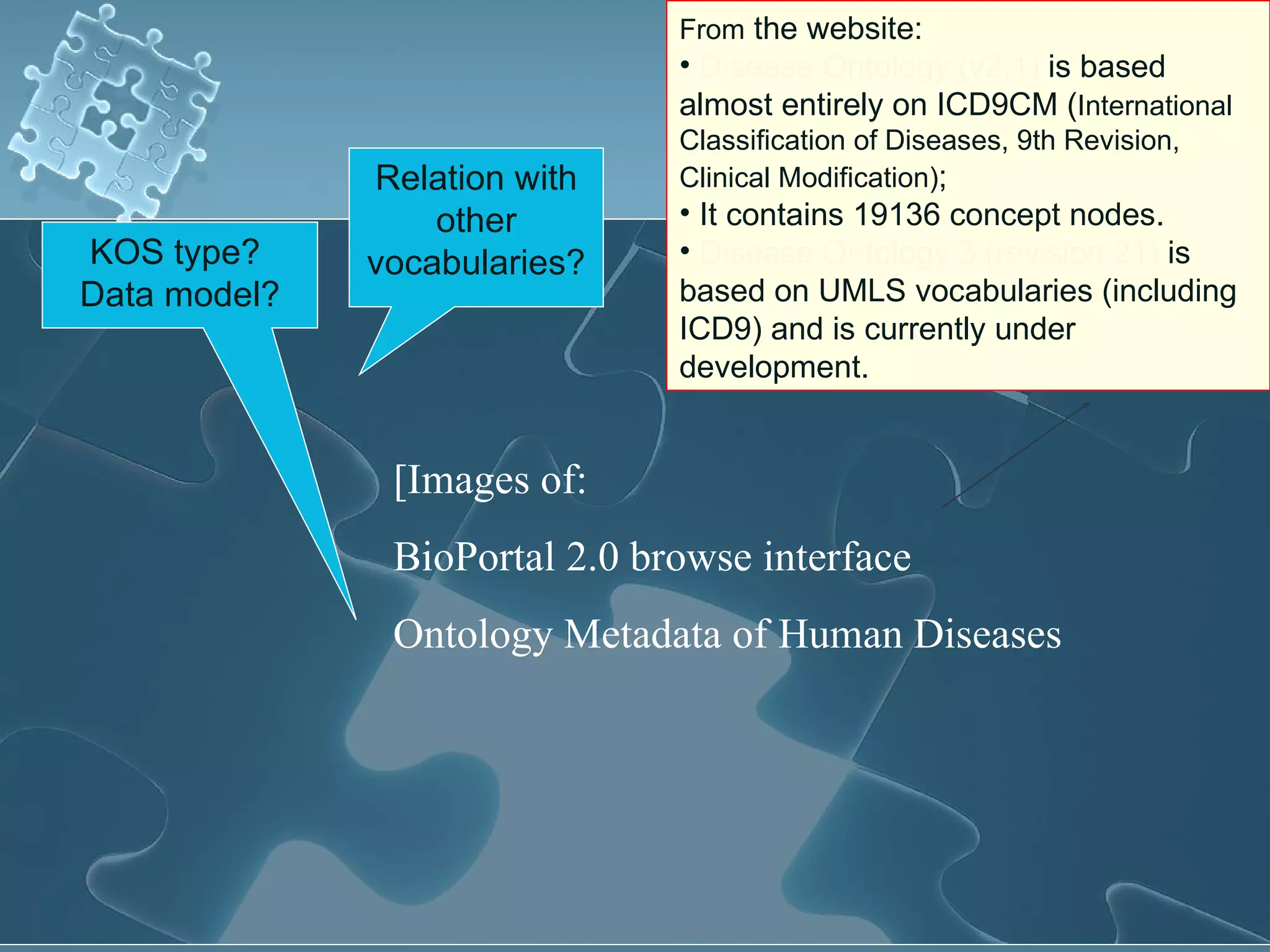 Relation with other vocabularies? From  the website: Disease Ontology (v2.1)  is based almost entirely on ICD9CM ( International Classification of Diseases, 9th Revision, Clinical Modification) ;  It contains 19136 concept nodes.  Disease Ontology 3 (revision 21)  is based on UMLS vocabularies (including ICD9) and is currently under development.  KOS type?  Data model? [Images of:  BioPortal 2.0 browse interface  Ontology Metadata of Human Diseases 