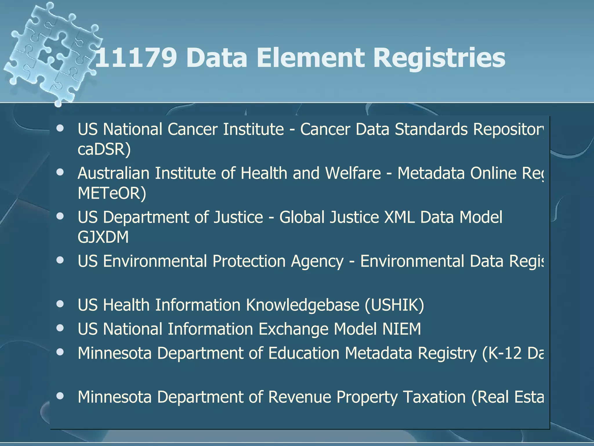 11179 Data Element Registries US National Cancer Institute - Cancer Data Standards Repository ( caDSR )  Australian Institute of Health and Welfare - Metadata Online Registry ( METeOR )   US Department of Justice - Global Justice XML Data Model   GJXDM   US Environmental Protection Agency - Environmental Data Registry   US Health Information Knowledgebase (USHIK)   US National Information Exchange Model   NIEM   Minnesota Department of Education Metadata Registry (K-12 Data)   Minnesota Department of Revenue Property Taxation (Real Estate Transactions)   