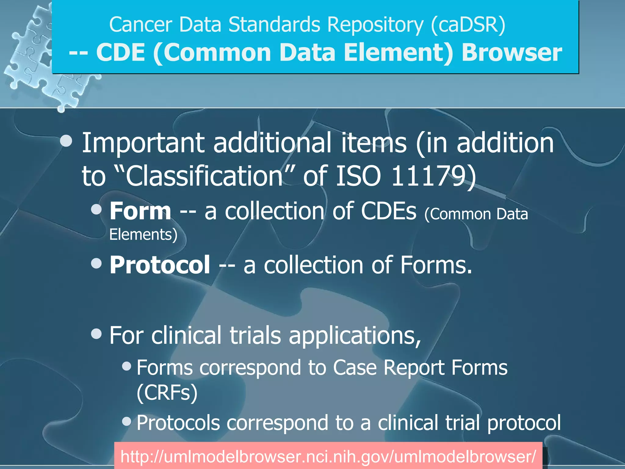 Important additional items (in addition to “Classification” of ISO 11179) Form  -- a collection of CDEs  (Common Data Elements) Protocol  -- a collection of Forms.  For clinical trials applications, Forms correspond to Case Report Forms (CRFs) Protocols correspond to a clinical trial protocol Cancer Data Standards Repository (caDSR)   -- CDE (Common Data Element) Browser http://umlmodelbrowser.nci.nih.gov/umlmodelbrowser/ 