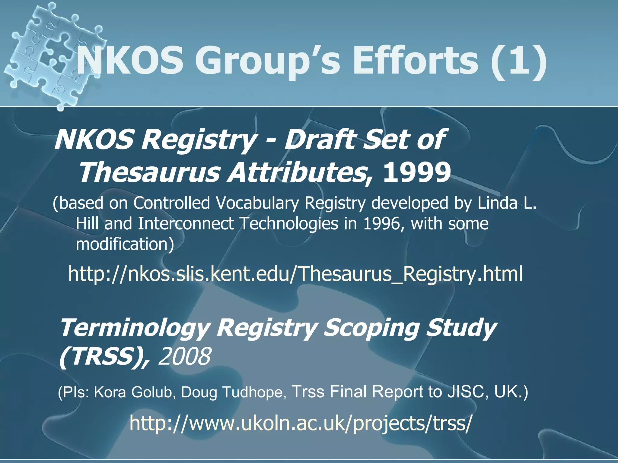 NKOS Group’s Efforts (1) NKOS Registry - Draft Set of Thesaurus Attributes , 1999   (based on Controlled Vocabulary Registry developed by Linda L. Hill and Interconnect Technologies in 1996, with some modification)  Terminology Registry Scoping Study (TRSS),  2008 (PIs:  Kora   Golub, Doug Tudhope,  Trss Final Report to JISC , UK.)   http:// www.ukoln.ac.uk/projects/trss / http:// nkos.slis.kent.edu/Thesaurus_Registry.html 