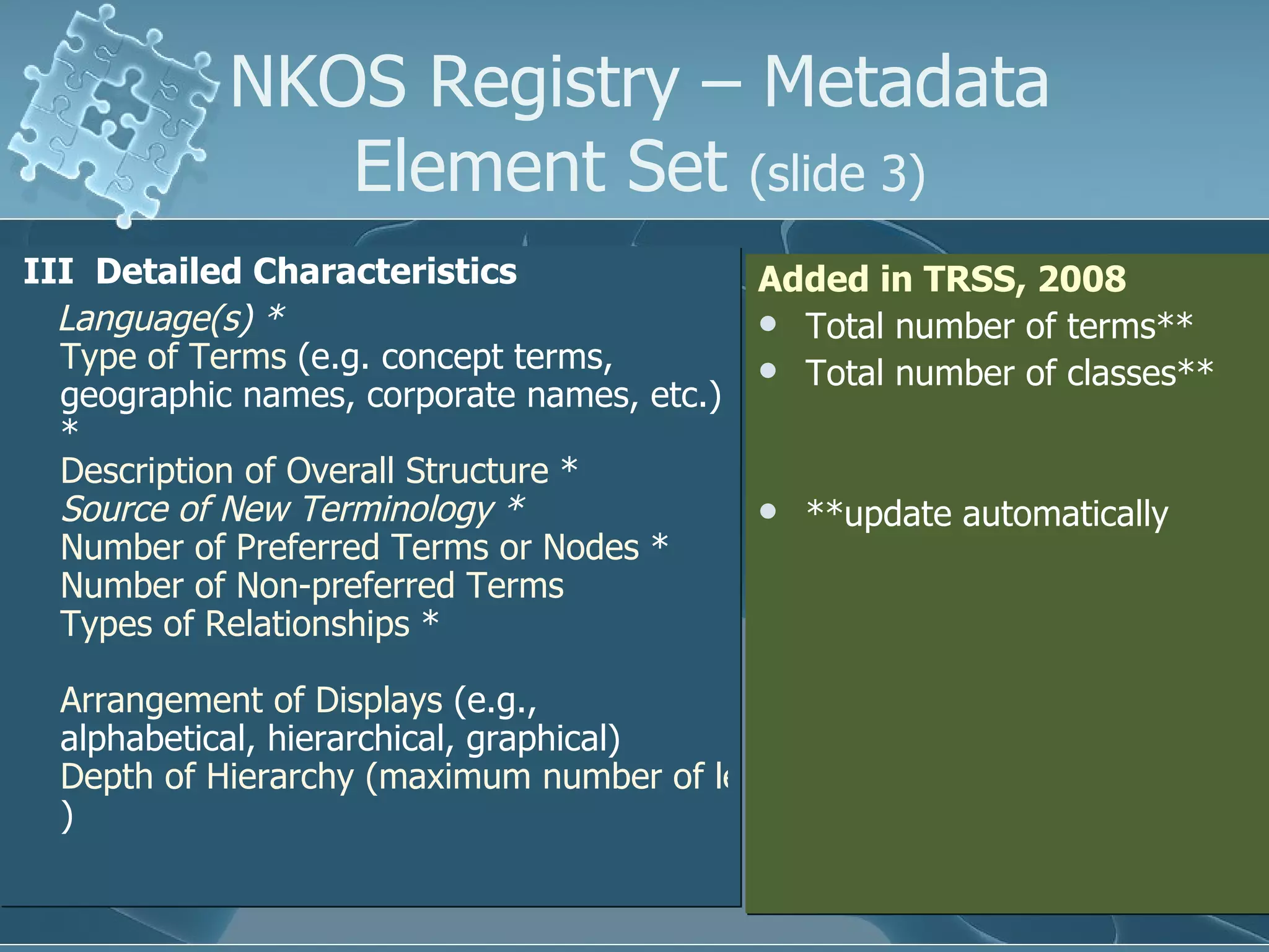  III  Detailed Characteristics  Language(s )  *   Type of Terms  (e.g. concept terms, geographic names, corporate names, etc.) *  Description of Overall Structure  *  Source of New Terminology  *   Number of Preferred Terms or Nodes  *  Number of Non-preferred Terms   Types of Relationships  *  Arrangement of Displays  (e.g., alphabetical, hierarchical, graphical)  Depth of Hierarchy (maximum number of levels ) NKOS Registry – Metadata Element Set  (slide 3) Added in TRSS, 2008 Total number of terms**  Total number of classes** **update automatically 