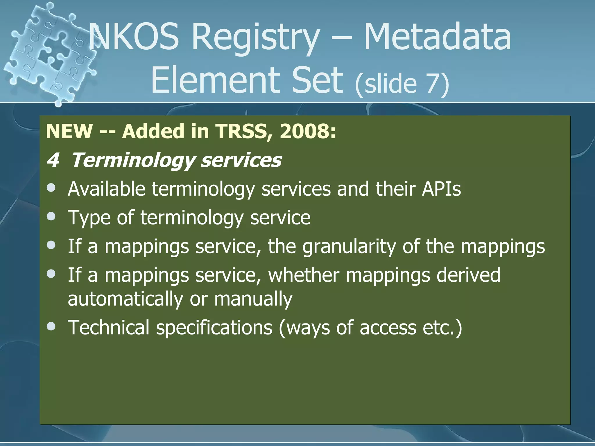 NEW -- Added in TRSS, 2008: 4  Terminology services Available terminology services and their APIs  Type of terminology service  If a mappings service, the granularity of the mappings If a mappings service, whether mappings derived automatically or manually Technical specifications (ways of access etc.) NKOS Registry – Metadata Element Set  (slide 7) 