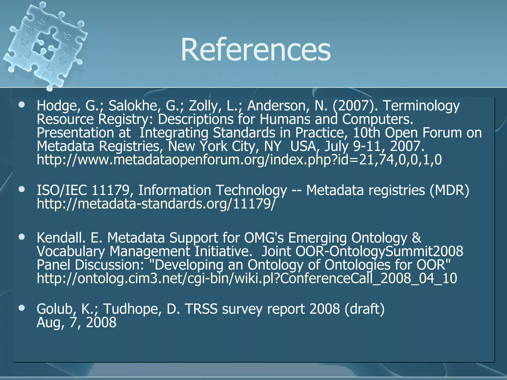 References Hodge, G.; Salokhe, G.; Zolly, L.; Anderson, N. (2007). Terminology Resource Registry: Descriptions for Humans and Computers. Presentation at  Integrating Standards in Practice, 10th Open Forum on Metadata Registries, New York City, NY  USA, July 9-11, 2007.  http://www.metadataopenforum.org/index.php?id=21,74,0,0,1,0   ISO/IEC 11179, Information Technology -- Metadata registries (MDR)  http://metadata-standards.org/11179/ Kendall. E. Metadata Support for OMG's Emerging Ontology & Vocabulary Management Initiative.  Joint OOR-OntologySummit2008 Panel Discussion: "Developing an Ontology of Ontologies for OOR"  http://ontolog.cim3.net/cgi-bin/wiki.pl?ConferenceCall_2008_04_10 Golub, K.; Tudhope, D. TRSS survey report 2008 (draft) Aug, 7, 2008 