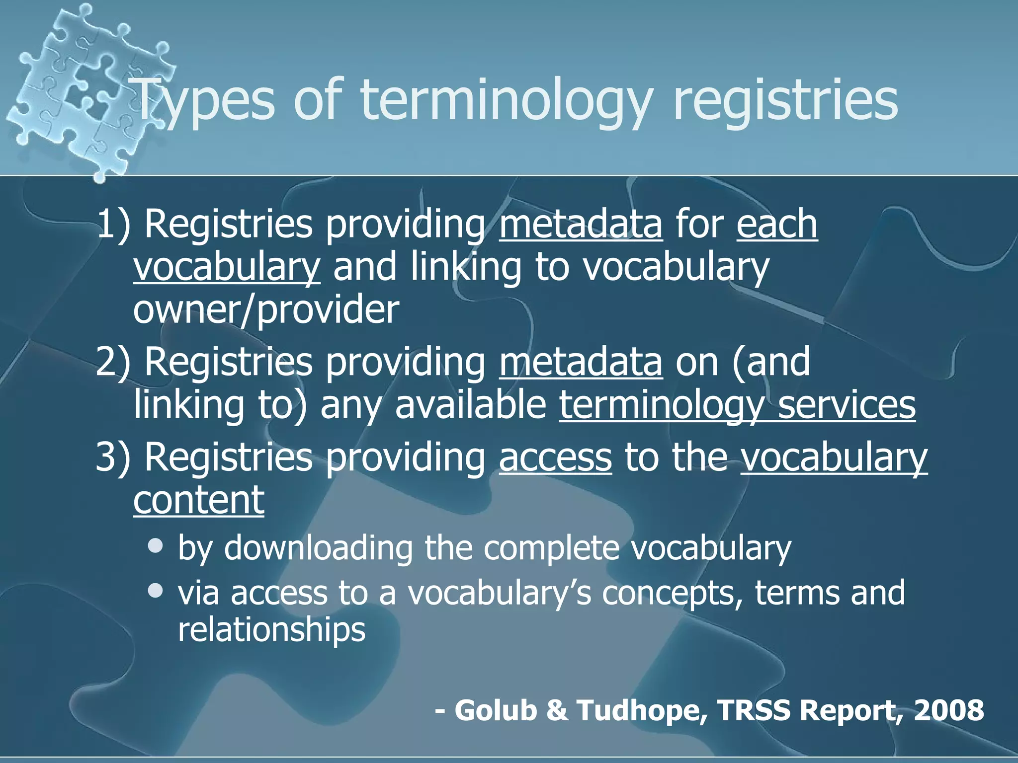 Types of terminology registries 1)  Registries  providing  metadata  for  each vocabulary  and linking to vocabulary owner/provider  2)  Registries  providing  metadata  on (and linking to) any available  terminology services 3)  Registries  providing  access  to the  vocabulary content   by downloading the complete vocabulary via access to a vocabulary’s concepts, terms and relationships -  Golub & Tudhope , TRSS Report, 2008 