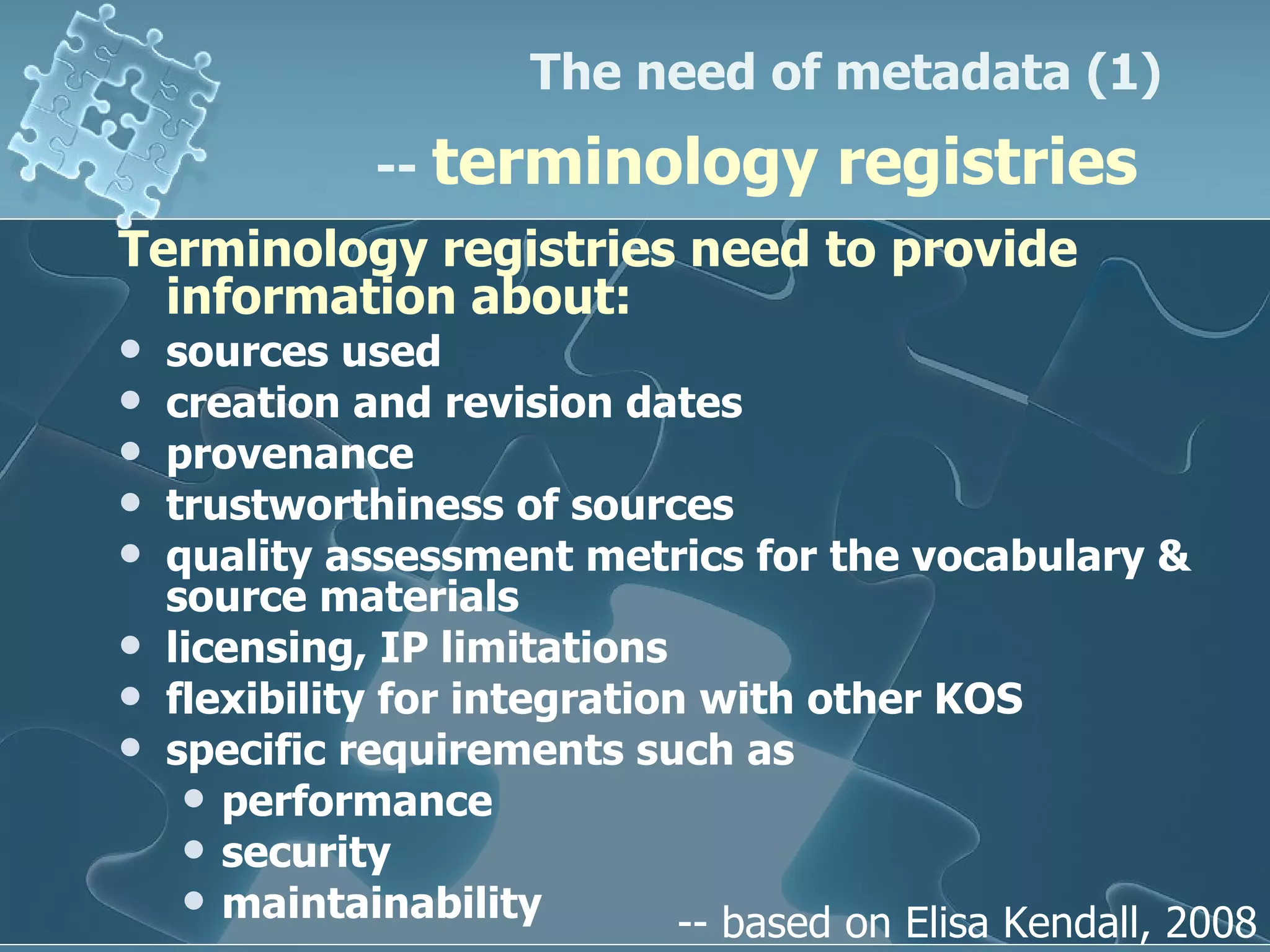 Terminology registries need to provide information about:   sources used creation and revision dates  provenance  trustworthiness of sources  quality assessment metrics for the vocabulary & source materials licensing, IP limitations flexibility for integration with other KOS specific requirements such as  performance security maintainability The need of metadata (1)  --  terminology registries   -- based on Elisa Kendall, 2008 