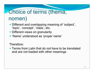 Choice of terms (thema,
nomen)
 Different and overlapping meaning of ‘subject’,
 ‘topic’, ‘concept’, ‘class’, etc.
 Different views on granularity
 ‘Name’ understood as ‘proper name’

Therefore:
 Terms from Latin that do not have to be translated
 and are not loaded with other meanings



                                                      15
 