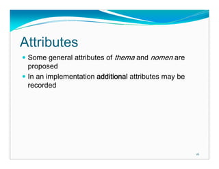 Attributes
 Some general attributes of thema and nomen are
 proposed
 In an implementation additional attributes may be
 recorded




                                                     16
 