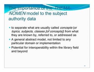 The importance of the THEMA-
NOMEN model to the subject
authority data
 to separate what are usually called concepts (or
 topics, subjects, classes [of concepts]) from what
 they are known by, referred to, or addressed as
 A general abstract model, not limited to any
 particular domain or implementation
 Potential for interoperability within the library field
 and beyond



                                                           20
 