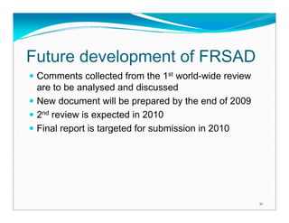Future development of FRSAD
 Comments collected from the 1st world-wide review
 are to be analysed and discussed
 New document will be prepared by the end of 2009
 2nd review is expected in 2010
 Final report is targeted for submission in 2010




                                                     21
 
