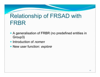 Relationship of FRSAD with
FRBR
 A generalisation of FRBR (no predefined entities in
 Group3)
 Introduction of nomen
 New user function: explore




                                                       22
 
