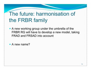 The future: harmonisation of
the FRBR family
 A new working group under the umbrella of the
 FRBR RG will have to develop a new model, taking
 FRAD and FRSAD into account

 A new name?




                                                    24
 