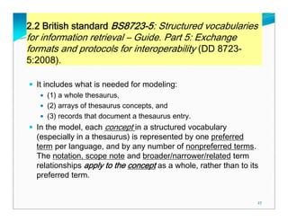 2.2 British standard BS8723-5: Structured vocabularies
for information retrieval – Guide. Part 5: Exchange
formats and protocols for interoperability (DD 8723-
5:2008).

  It includes what is needed for modeling:
     (1) a whole thesaurus,
     (2) arrays of thesaurus concepts, and
     (3) records that document a thesaurus entry.
  In the model, each concept in a structured vocabulary
  (especially in a thesaurus) is represented by one preferred
  term per language, and by any number of nonpreferred terms.
  The notation, scope note and broader/narrower/related term
  relationships apply to the concept as a whole, rather than to its
  preferred term.


                                                                  27
 