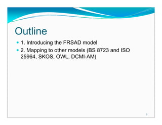 Outline
 1. Introducing the FRSAD model
 2. Mapping to other models (BS 8723 and ISO
 25964, SKOS, OWL, DCMI-AM)




                                               3
 