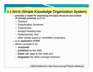 2.3 SKOS (Simple Knowledge Organization System)
   -- provides a model for expressing the basic structure and content
      of concept schemes such as
         Thesauri
         Classification Schemes
         Taxonomies
         Subject Heading lists
         Folksonomies, and
         other similar types of controlled vocabulary.
   -- is an application of RDF
   -- allows concepts to be
         composed
         published on the Web
         linked with data on the Web and
         integrated into other concept schemes.


                                                                        30
                   --SKOS Reference, http://www.w3.org/TR/skos-reference/
 