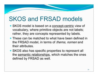 SKOS and FRSAD models
 SKOS model is based on a concept-centric view of
 vocabulary, where primitive objects are not labels;
 rather, they are concepts represented by labels.
 These can be matched to what have been defined in
 the FRSAD model, in terms of thema, nomen and
 their attributes.
 SKOS also has specific properties to represent all
 the semantic relationships, which matches the ones
 defined by FRSAD as well.


                                                       34
 