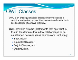 OWL Classes
 OWL is an ontology language that is primarily designed to
  describe and define classes. Classes are therefore the basic
  building blocks of an OWL ontology.

 OWL provides axioms (statements that say what is
  true in the domain) that allow relationships to be
  established between class expressions, including:
      SubClassOf,
      EquivalentClasses,
      DisjointClasses, and
      DisjointUnion.

                                                                 36
 