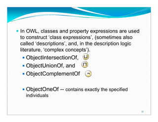 In OWL, classes and property expressions are used
to construct ‘class expressions’, (sometimes also
called ‘descriptions’, and, in the description logic
literature, ‘complex concepts’).
  ObjectIntersectionOf,
  ObjectUnionOf, and
  ObjectComplementOf

  ObjectOneOf -- contains exactly the specified
  individuals


                                                       37
 