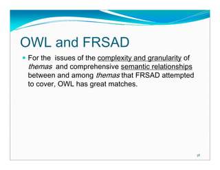 OWL and FRSAD
For the issues of the complexity and granularity of
themas and comprehensive semantic relationships
between and among themas that FRSAD attempted
to cover, OWL has great matches.




                                                      38
 