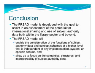 Conclusion
 The FRSAD model is developed with the goal to
 assist in an assessment of the potential for
 international sharing and use of subject authority
 data both within the library sector and beyond.
 The FRSAD model will:
   enable the consideration of the functions of subject
   authority data and concept schemes at a higher level
   that is independent of any implementation, system, or
   specific context, and
   allow us to focus on the semantics, structures, and
   interoperability of subject authority data.

                                                           42
 