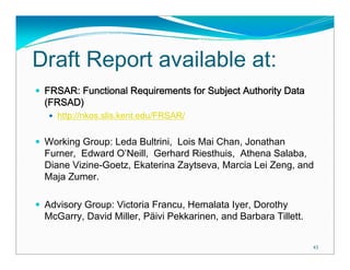 Draft Report available at:
 FRSAR: Functional Requirements for Subject Authority Data
 (FRSAD)
    http://nkos.slis.kent.edu/FRSAR/

 Working Group: Leda Bultrini, Lois Mai Chan, Jonathan
 Furner, Edward O’Neill, Gerhard Riesthuis, Athena Salaba,
 Diane Vizine-Goetz, Ekaterina Zaytseva, Marcia Lei Zeng, and
 Maja Zumer.

 Advisory Group: Victoria Francu, Hemalata Iyer, Dorothy
 McGarry, David Miller, Päivi Pekkarinen, and Barbara Tillett.

                                                                 43
 