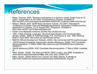 References
 Baker, Thomas. 2005. "Diverse vocabularies in a common model: Dublin Core at 10
 years." Presentation at DC-2005: Vocabularies in Practice. Available at
 http://dc2005.uc3m.es/program/presentations/2005-09-12.plenary.baker-keynote.ppt
 Nilsson, Mikael. 2007. DCMI Basic Syntaxes Tutorial. DC-2007: International
 Conference on Dublin Core and Metadata Applications: Application Profiles and their
 Application in Practice. 27-31 August 2007, Singapore. Available at
 http://www.dc2007.sg/T2-BasicSyntaxes.pdf
 Dublin Core Metadata Initiatives (DCMI) http://dublincore.org/
 OWL 2 Web Ontology Language Structural Specification and Functional-Style
 Syntax. (2009). Motik, B, Patel-Schneider, P.F. and Parsia, B. eds. W3C Working
 Draft 21 April 2009. http://www.w3.org/TR/owl2-syntax/
 BS8723 Official Development Website. (2008). http://schemas.bs8723.org/Home.aspx
  SKOS Simple Knowledge Organization System Reference. (2009). W3C Candidate
 Recommendation 17 March 2009; http://www.w3.org/TR/2009/CR-skos-reference-
 20090317/
 SKOS Reference (2009). W3C Candidate Recommendation 17 March 2009. Available
 at:
 Miles, Alistair. (2008). The Web and SKOS, ISKO London, July 2008. Available at:
 www.iskouk.org/presentations/miles_web_and_skos_200807.pdf
 Miles, Alistair. (2005) SKOS Core Tutorial, DC-2005, Madrid. Available at:
 http://www.dublincore.org/resources/training/dc-2005/tutorial4_eng.pdf



                                                                                       44
 