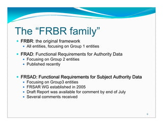 The “FRBR family”
 FRBR: the original framework
   All entities, focusing on Group 1 entities
 FRAD: Functional Requirements for Authority Data
   Focusing on Group 2 entities
   Published recently


 FRSAD: Functional Requirements for Subject Authority Data
   Focusing on Group3 entities
   FRSAR WG established in 2005
   Draft Report was available for comment by end of July
   Several comments received



                                                             6
 