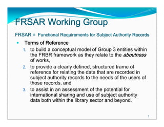 FRSAR Working Group
FRSAR = Functional Requirements for Subject Authority Records
    Terms of Reference
   1. to build a conceptual model of Group 3 entities within
      the FRBR framework as they relate to the aboutness
      of works,
   2. to provide a clearly defined, structured frame of
      reference for relating the data that are recorded in
      subject authority records to the needs of the users of
      those records, and
   3. to assist in an assessment of the potential for
      international sharing and use of subject authority
      data both within the library sector and beyond.

                                                               7
 