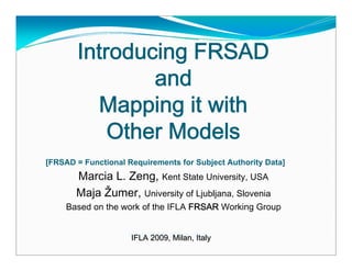 Introducing FRSAD
               and
         Mapping it with
           Other Models
[FRSAD = Functional Requirements for Subject Authority Data]
       Marcia L. Zeng, Kent State University, USA
       Maja Žumer, University of Ljubljana, Slovenia
     Based on the work of the IFLA FRSAR Working Group


                    IFLA 2009, Milan, Italy
                     IFLA 2009, Milan, Italy
 