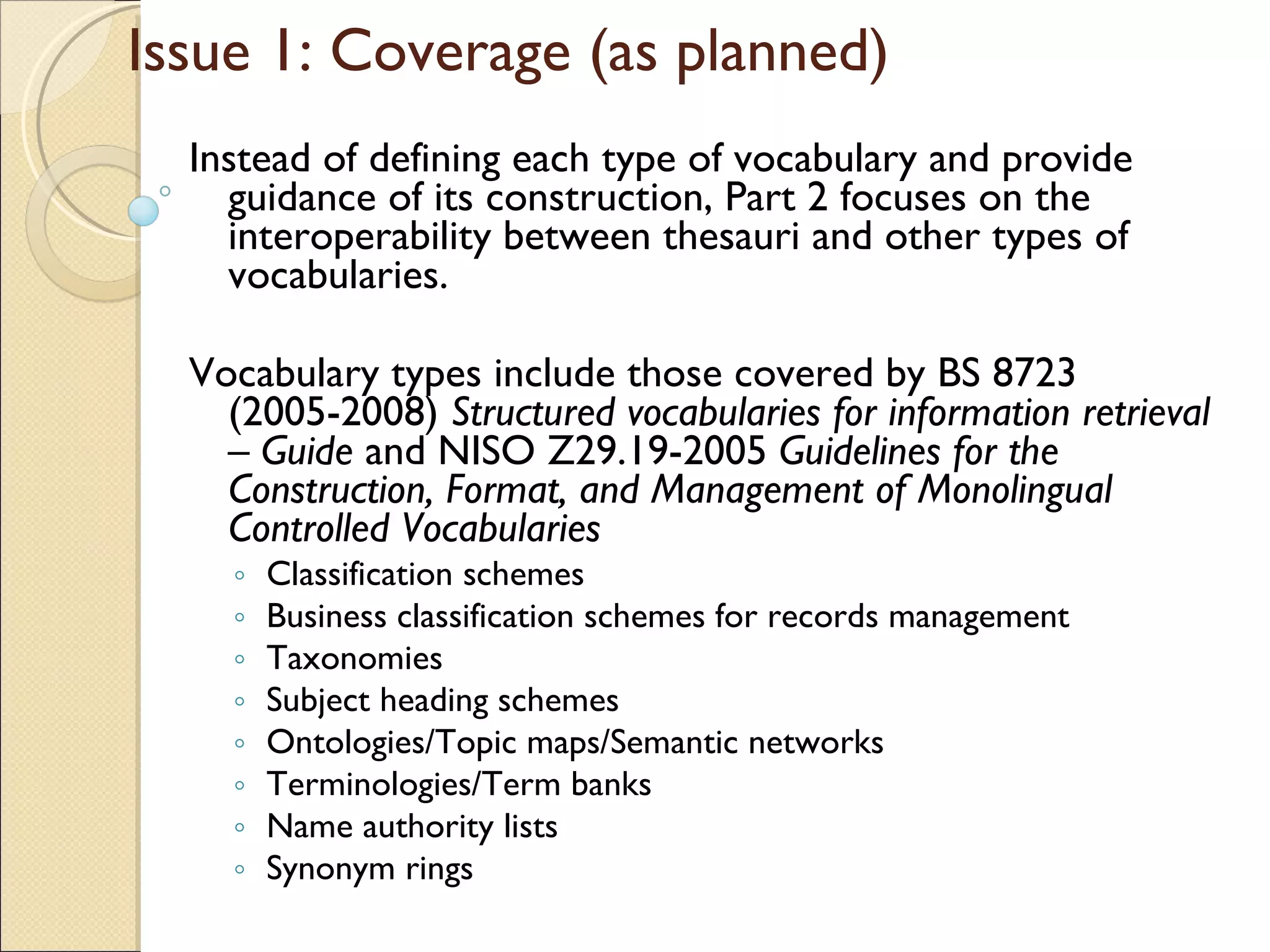Issue 1: Coverage (as planned) Instead of defining each type of vocabulary and provide guidance of its construction, Part 2 focuses on the interoperability between thesauri and other types of vocabularies. Vocabulary types include those covered by BS 8723 (2005-2008)  Structured vocabularies for information retrieval – Guide  and NISO Z29.19-2005  Guidelines for the Construction, Format, and Management of Monolingual Controlled Vocabularies Classification schemes Business classification schemes for records management Taxonomies Subject heading schemes  Ontologies/Topic maps/Semantic networks Terminologies/Term banks Name authority lists  Synonym rings 