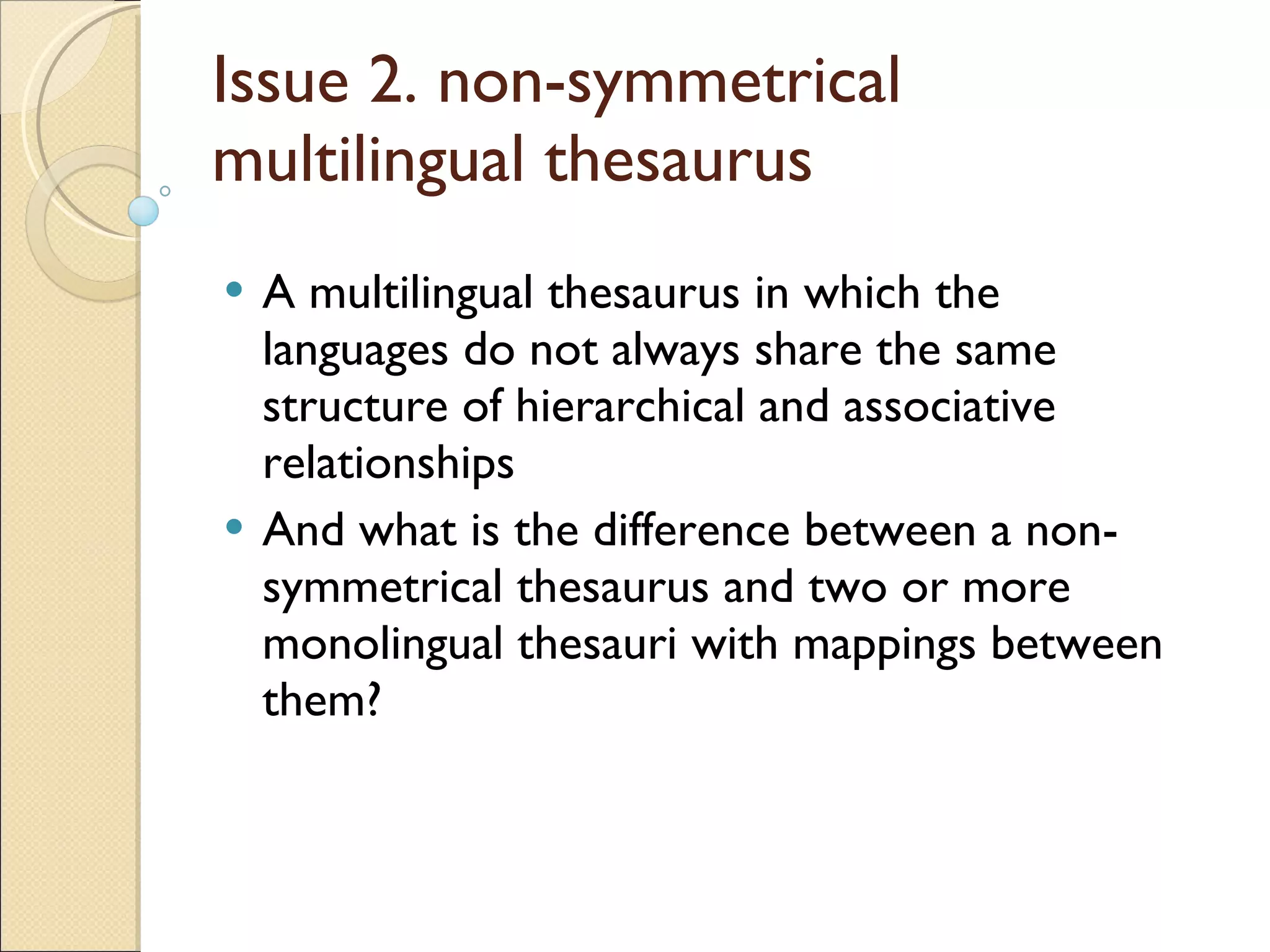 Issue 2. non-symmetrical multilingual thesaurus  A multilingual thesaurus in which the languages do not always share the same structure of hierarchical and associative relationships And what is the difference between a non-symmetrical thesaurus and two or more monolingual thesauri with mappings between them? 