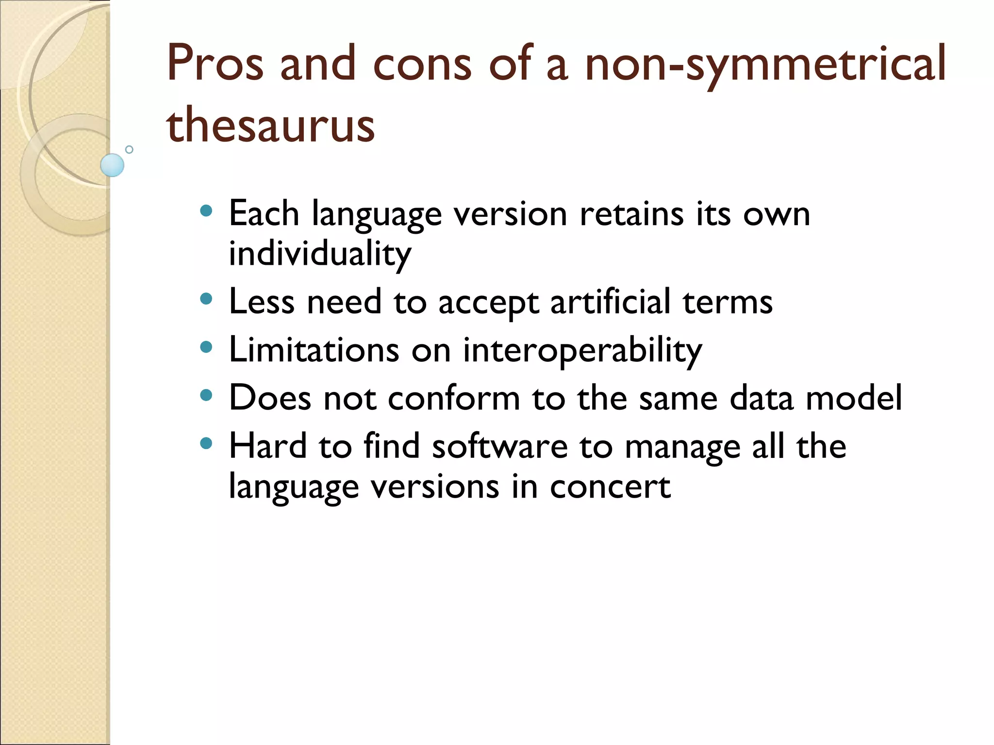 Pros and cons of a non-symmetrical thesaurus Each language version retains its own individuality Less need to accept artificial terms Limitations on interoperability Does not conform to the same data model Hard to find software to manage all the language versions in concert 