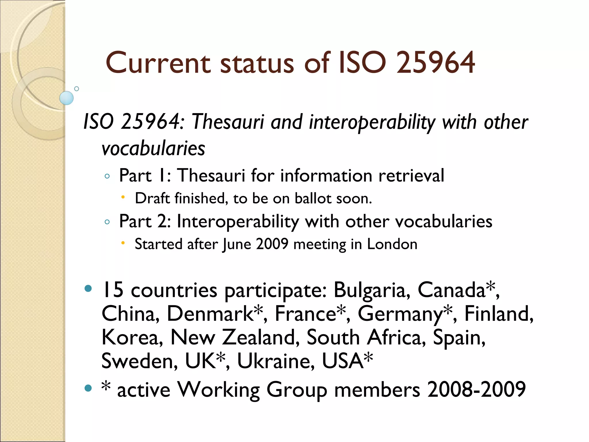 Current status of ISO 25964  ISO 25964: Thesauri and interoperability with other vocabularies   Part 1: Thesauri for information retrieval  Draft finished, to be on ballot soon. Part 2: Interoperability with other vocabularies Started after June 2009 meeting in London 15 countries participate: Bulgaria, Canada*, China, Denmark*, France*, Germany*, Finland, Korea, New Zealand, South Africa, Spain, Sweden, UK*, Ukraine, USA* * active Working Group members 2008-2009 
