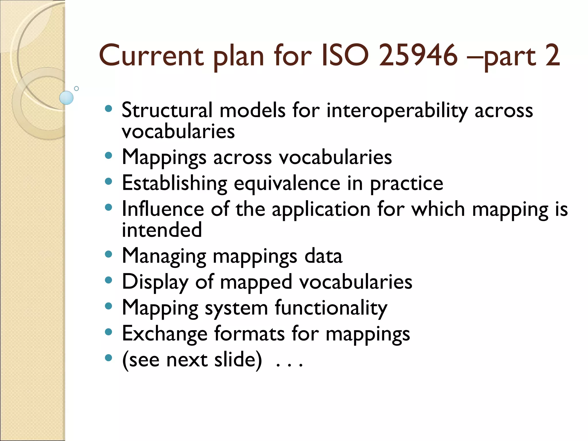 Current plan for ISO 25946 –part 2 Structural models for interoperability across vocabularies   Mappings across vocabularies   Establishing equivalence in practice   Influence of the application for which mapping is intended   Managing mappings data   Display of mapped vocabularies   Mapping system functionality   Exchange formats for mappings   (see next slide)  . . . 