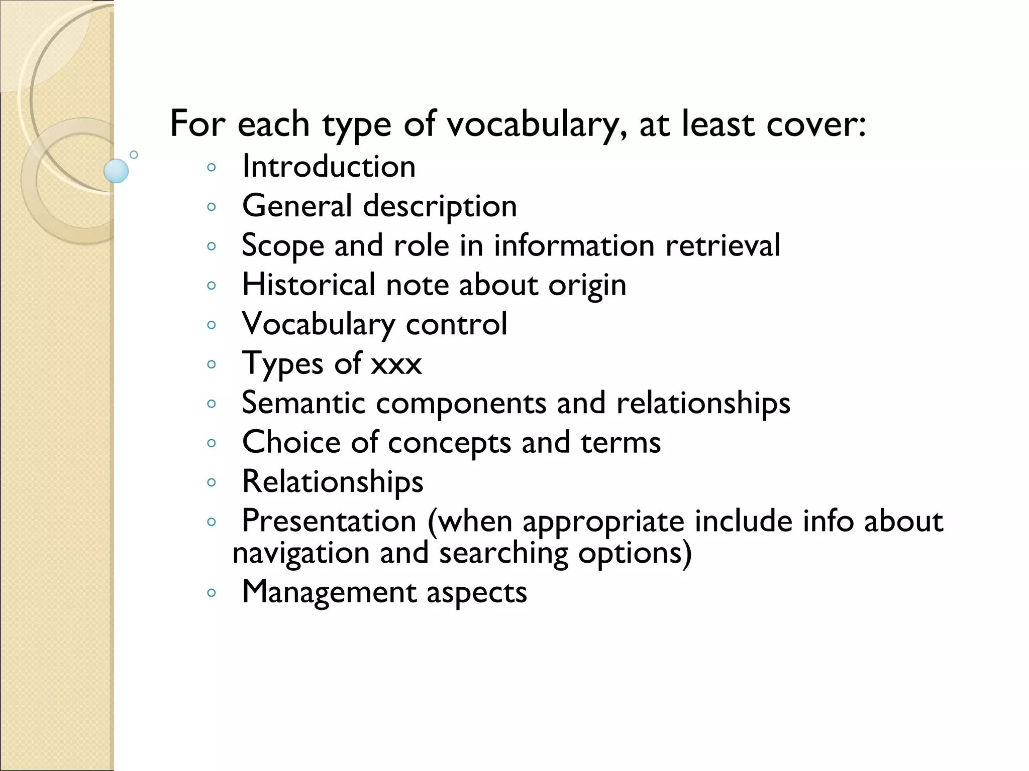 For each type of vocabulary, at least cover: Introduction   General description   Scope and role in information retrieval   Historical note about origin   Vocabulary control   Types of xxx  Semantic components and relationships   Choice of concepts and terms   Relationships   Presentation (when appropriate include info about navigation and searching options)   Management aspects   