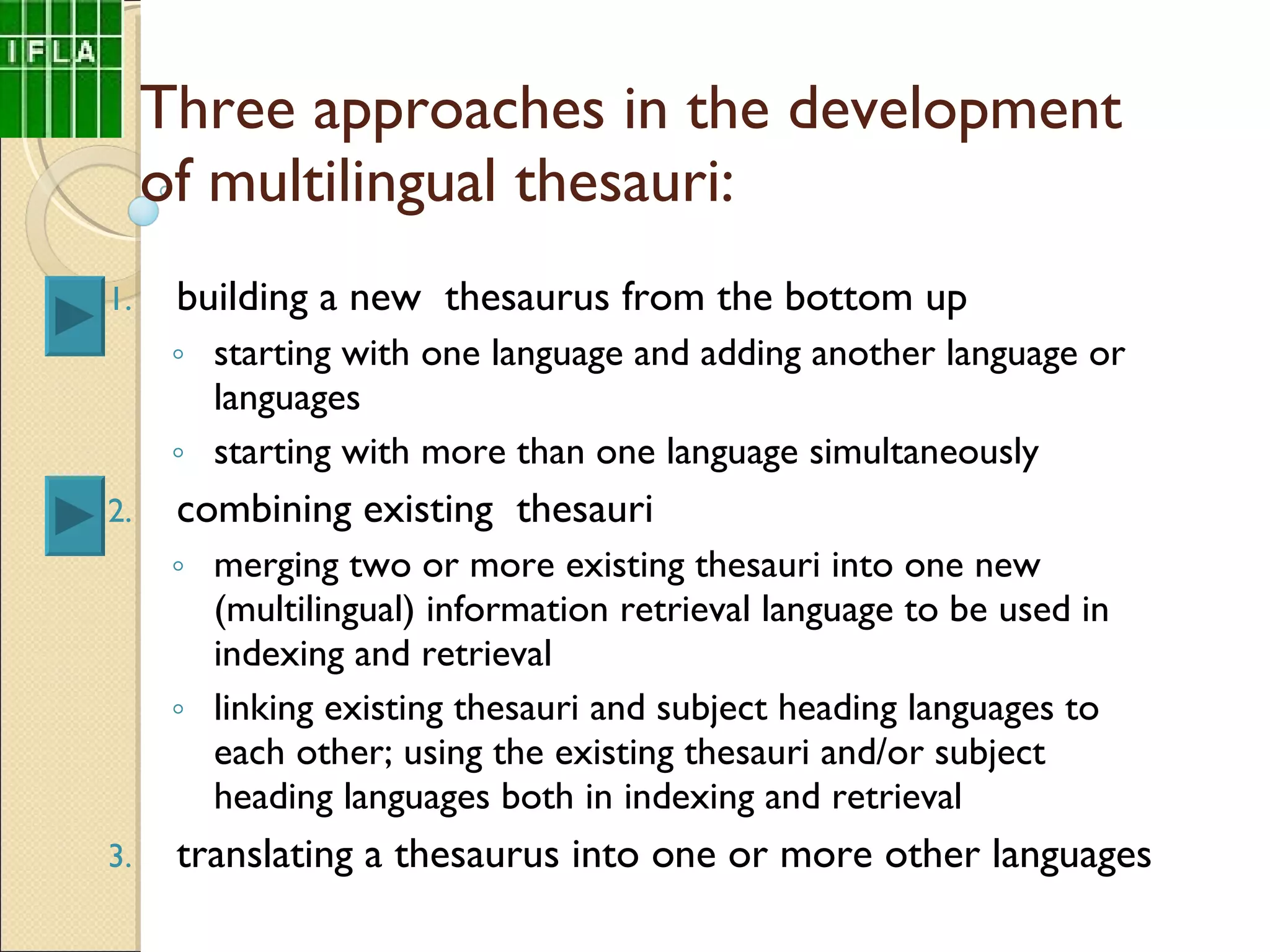 Three approaches in the development of multilingual thesauri: building a new  thesaurus from the bottom up starting with one language and adding another language or languages starting with more than one language simultaneously combining existing  thesauri merging two or more existing thesauri into one new (multilingual) information retrieval language to be used in indexing and retrieval  linking existing thesauri and subject heading languages to each other; using the existing thesauri and/or subject heading languages both in indexing and retrieval translating a thesaurus into one or more other languages 