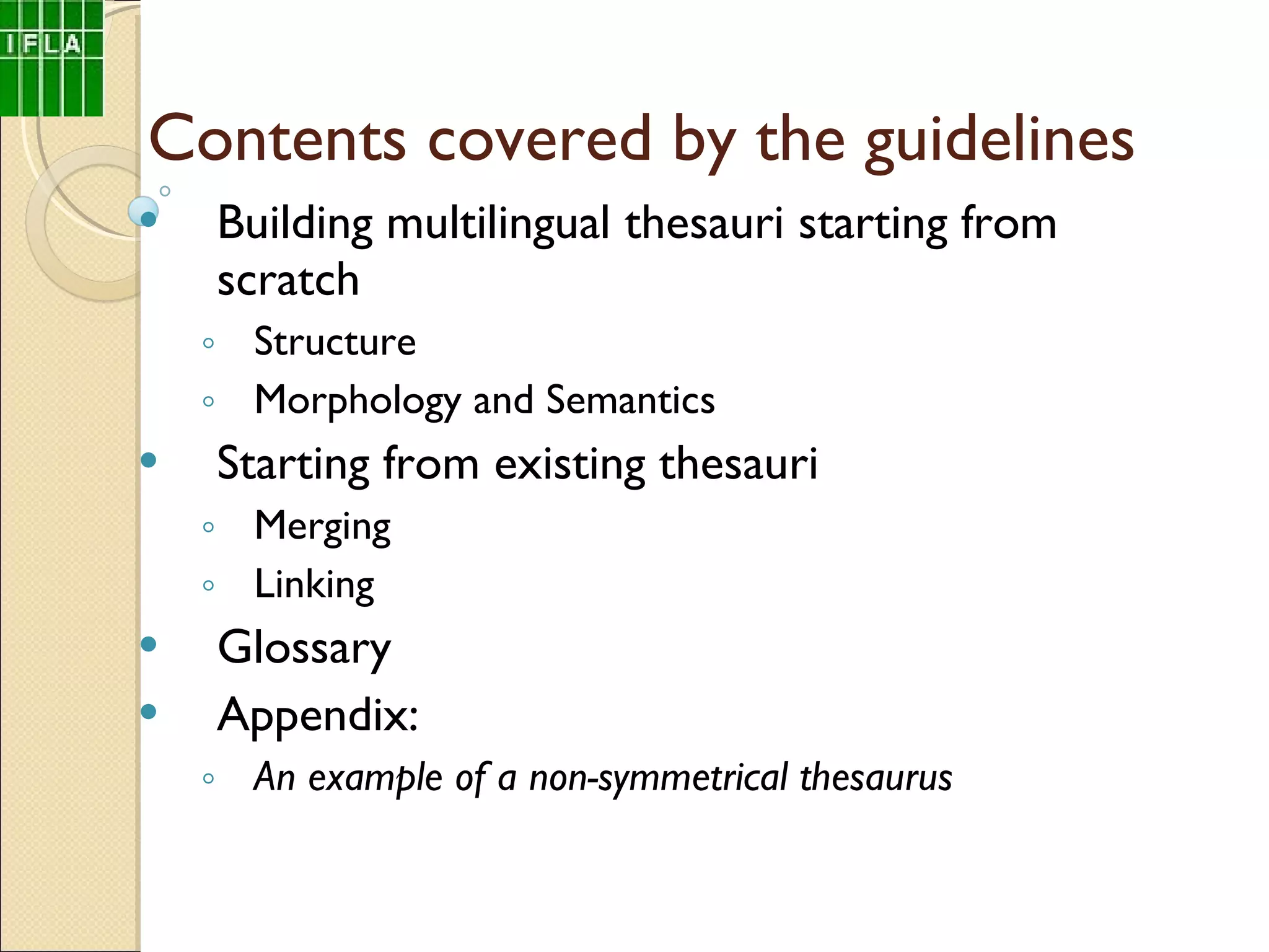 Contents covered by the guidelines Building multilingual thesauri starting from scratch  Structure Morphology and Semantics Starting from existing thesauri  Merging Linking Glossary Appendix:   An example of a  non-symmetrical thesaurus 