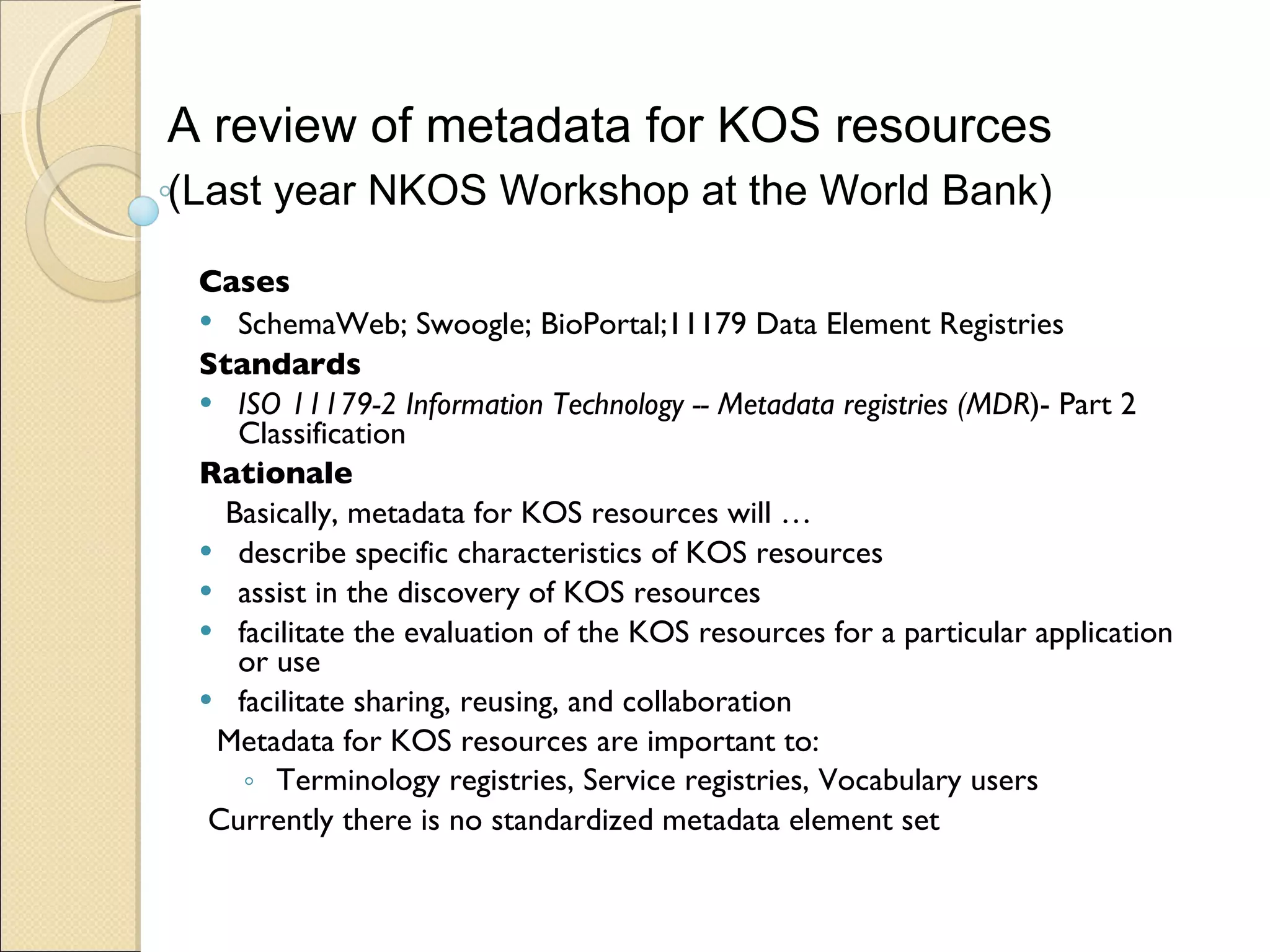 Cases SchemaWeb; Swoogle; BioPortal; 11179 Data Element Registries   Standards   ISO 11179-2 Information Technology -- Metadata registries (MDR )- Part 2 Classification  Rationale Basically, metadata for KOS resources will … describe specific characteristics of KOS resources assist in  the discovery of KOS resources facilitate the evaluation of the KOS resources for a particular application or use facilitate sharing, reusing, and collaboration Metadata for KOS resources are important to:  Terminology registries, Service registries, Vocabulary users Currently there is no standardized metadata element set A review of metadata for KOS resources  (Last year NKOS Workshop at the World Bank) 