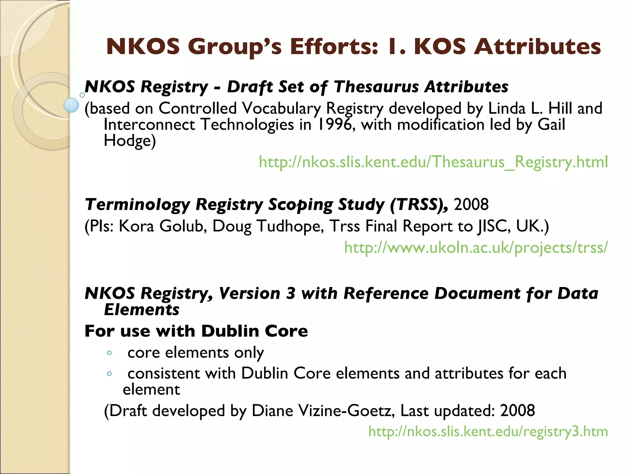 NKOS Group’s Efforts: 1. KOS Attributes NKOS Registry - Draft Set of Thesaurus Attributes (based on Controlled Vocabulary Registry developed by Linda L. Hill and Interconnect Technologies in 1996, with modification led by Gail Hodge)  http://nkos.slis.kent.edu/Thesaurus_Registry.html Terminology Registry Scoping Study (TRSS),   2008 (PIs:  Kora  Golub, Doug Tudhope, Trss Final Report to JISC , UK.)   http://www.ukoln.ac.uk/projects/trss/ NKOS Registry, Version 3 with Reference Document for Data Elements  For use with Dublin Core core elements only consistent with Dublin Core elements and attributes for each element (Draft developed by Diane Vizine-Goetz, Last updated: 2008 http://nkos.slis.kent.edu/registry3.htm 