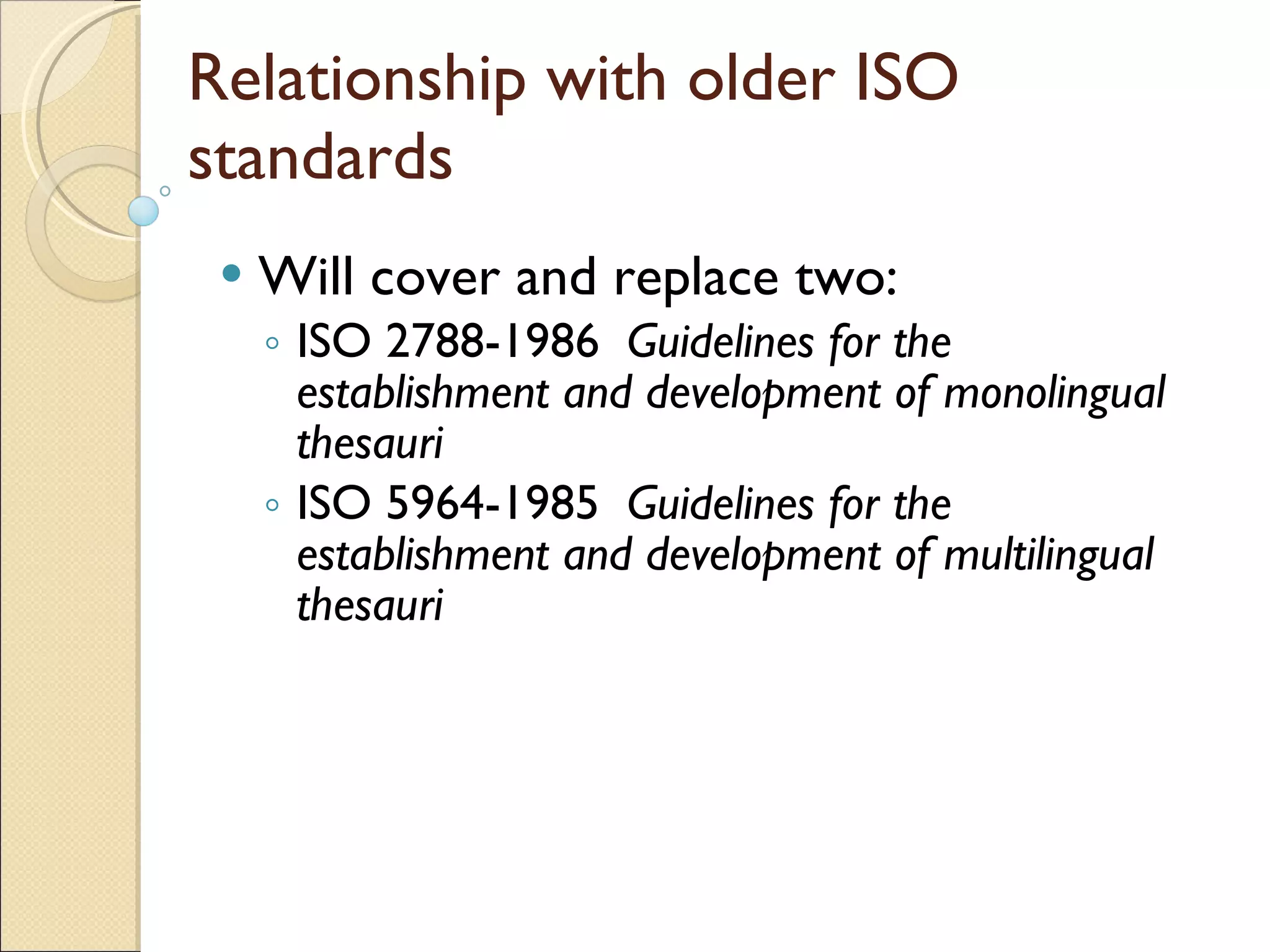 Relationship with older ISO standards Will cover and replace two: ISO 2788-1986  Guidelines for the establishment and development of monolingual thesauri ISO 5964-1985  Guidelines for the establishment and development of multilingual thesauri 