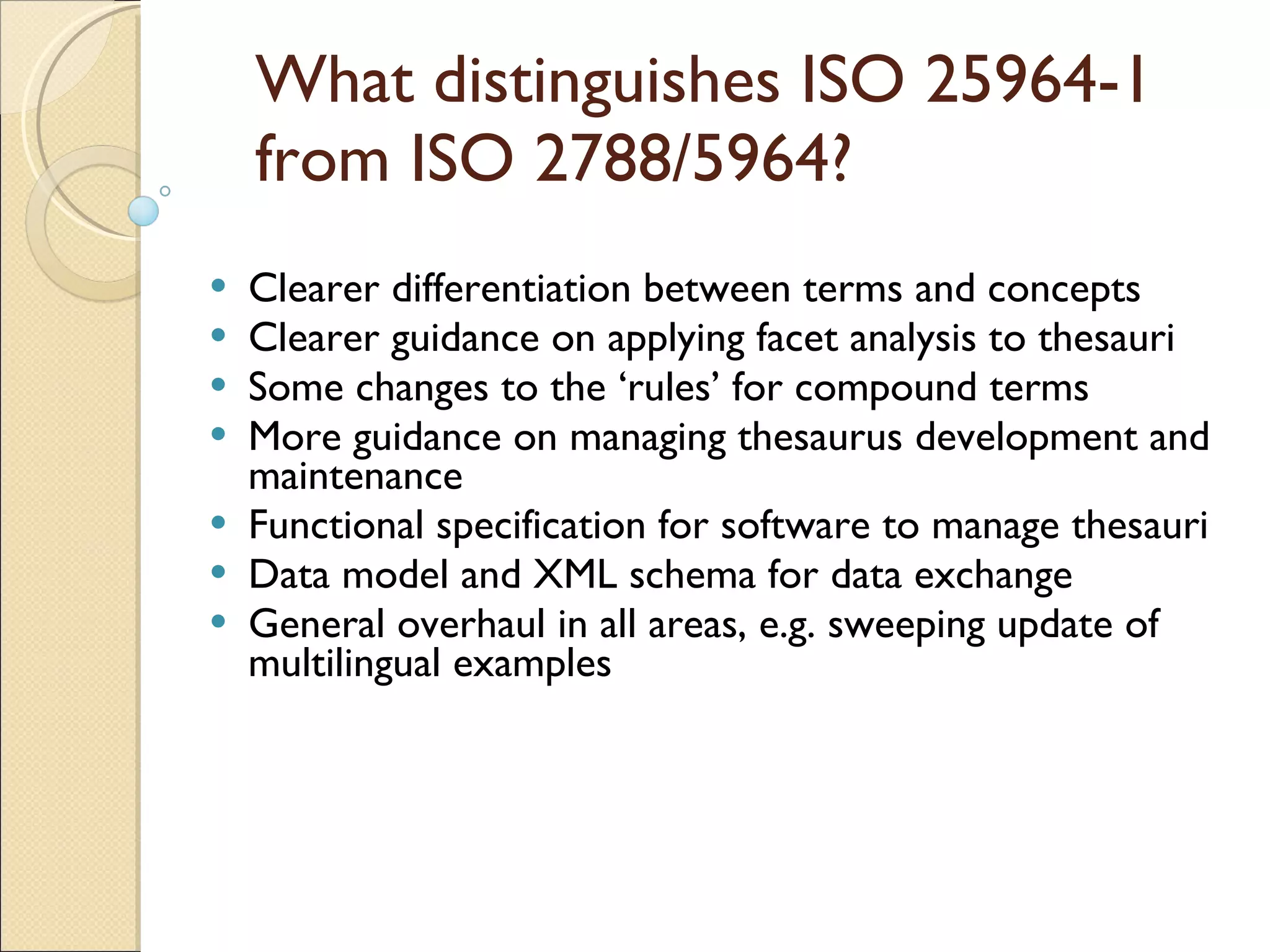 What distinguishes ISO 25964-1 from ISO 2788/5964? Clearer differentiation between terms and concepts Clearer guidance on applying facet analysis to thesauri Some changes to the ‘rules’ for compound terms More guidance on managing thesaurus development and maintenance Functional specification for software to manage thesauri Data model and XML schema for data exchange General overhaul in all areas, e.g. sweeping update of multilingual examples 
