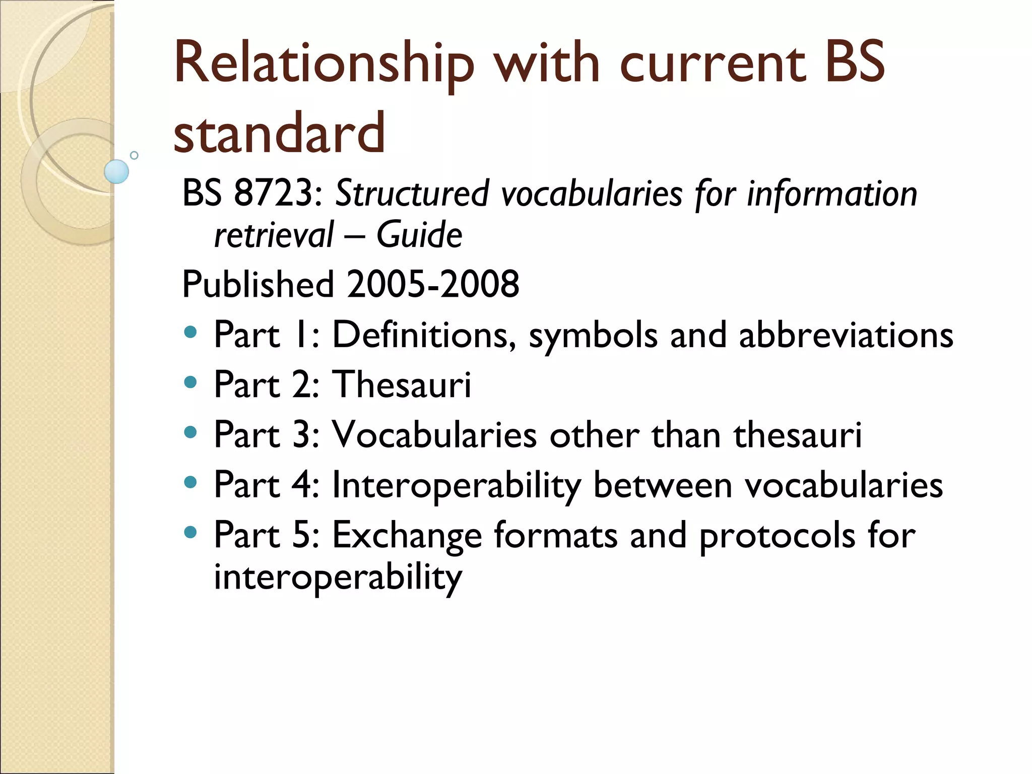 Relationship with current BS standard BS 8723:  Structured vocabularies for information retrieval – Guide   Published 2005-2008 Part 1: Definitions, symbols and abbreviations Part 2: Thesauri Part 3: Vocabularies other than thesauri Part 4: Interoperability between vocabularies Part 5: Exchange formats and protocols for interoperability 